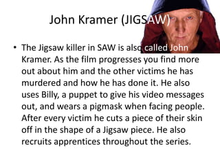 John Kramer (JIGSAW)
• The Jigsaw killer in SAW is also called John
  Kramer. As the film progresses you find more
  out about him and the other victims he has
  murdered and how he has done it. He also
  uses Billy, a puppet to give his video messages
  out, and wears a pigmask when facing people.
  After every victim he cuts a piece of their skin
  off in the shape of a Jigsaw piece. He also
  recruits apprentices throughout the series.
 