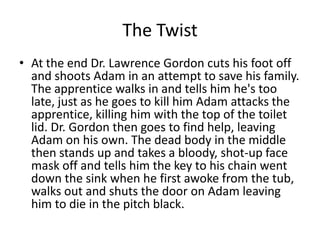 The Twist
• At the end Dr. Lawrence Gordon cuts his foot off
  and shoots Adam in an attempt to save his family.
  The apprentice walks in and tells him he's too
  late, just as he goes to kill him Adam attacks the
  apprentice, killing him with the top of the toilet
  lid. Dr. Gordon then goes to find help, leaving
  Adam on his own. The dead body in the middle
  then stands up and takes a bloody, shot-up face
  mask off and tells him the key to his chain went
  down the sink when he first awoke from the tub,
  walks out and shuts the door on Adam leaving
  him to die in the pitch black.
 