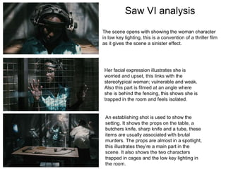 Saw VI analysis
The scene opens with showing the woman character
in low key lighting, this is a convention of a thriller film
as it gives the scene a sinister effect.
Her facial expression illustrates she is
worried and upset, this links with the
stereotypical woman; vulnerable and weak.
Also this part is filmed at an angle where
she is behind the fencing, this shows she is
trapped in the room and feels isolated.
An establishing shot is used to show the
setting. It shows the props on the table, a
butchers knife, sharp knife and a tube, these
items are usually associated with brutal
murders. The props are almost in a spotlight,
this illustrates they’re a main part in the
scene. It also shows the two characters
trapped in cages and the low key lighting in
the room.
 
