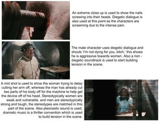 An extreme close up is used to show the nails
screwing into their heads. Diegetic dialogue is
also used at this point as the characters are
screaming due to the intense pain.
The male character uses diegetic dialogue and
shouts ‘I’m not dying for you, bitch,’ this shows
he is aggressive towards women. Also a non -
diegetic soundtrack is used to start building
tension in the scene.
A mid shot is used to show the woman trying to delay
cutting her arm off, whereas the man has already cut
two parts of his body off for the machine to help get
the device off of his head. Stereotypically women are
weak and vulnerable, and men are stereotypically
strong and tough, the stereotypes are matched in this
part of the scene. Also pleonastic sound is used,
dramatic music is a thriller convention which is used
to build tension in the scene.
 