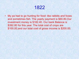 1822
• My pa had to go hunting for food: like rabbits and foxes
  and sometimes fish. The yearly payment is $60.80.Our
  investment money is $182.40. Our bank Balance is
  $392.80 for this year. The total cost of crops are
  $100.00,and our total cost of gross income is $200.00.
 
