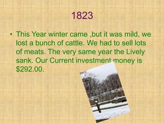 1823
• This Year winter came ,but it was mild, we
  lost a bunch of cattle. We had to sell lots
  of meats. The very same year the Lively
  sank. Our Current investment money is
  $292.00.
 