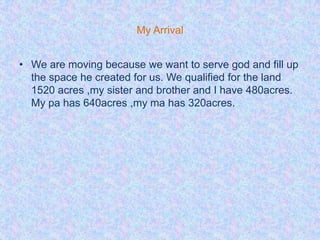 My Arrival


• We are moving because we want to serve god and fill up
  the space he created for us. We qualified for the land
  1520 acres ,my sister and brother and I have 480acres.
  My pa has 640acres ,my ma has 320acres.
 