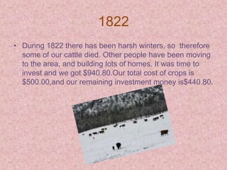 1822
• During 1822 there has been harsh winters, so therefore
  some of our cattle died. Other people have been moving
  to the area, and building lots of homes. It was time to
  invest and we got $940.80.Our total cost of crops is
  $500.00,and our remaining investment money is$440.80.
 
