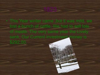 1823
• This Year winter came ,but it was mild, we
  lost a bunch of cattle. We had to sell lots
  of meats. The very same year the Lively
  sank. Our Current investment money is
  $292.00.
 