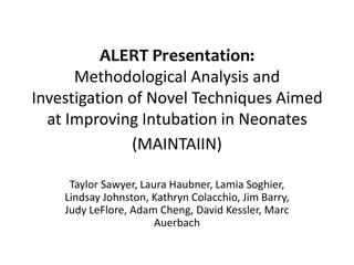 ALERT Presentation:
      Methodological Analysis and
Investigation of Novel Techniques Aimed
  at Improving Intubation in Neonates
              (MAINTAIIN)

     Taylor Sawyer, Laura Haubner, Lamia Soghier,
    Lindsay Johnston, Kathryn Colacchio, Jim Barry,
    Judy LeFlore, Adam Cheng, David Kessler, Marc
                       Auerbach
 