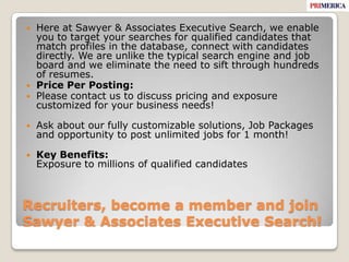 Recruiters, become a member and join Sawyer & Associates Executive Search! Here at Sawyer & Associates Executive Search, we enable you to target your searches for qualified candidates that match profiles in the database, connect with candidates directly. We are unlike the typical search engine and job board and we eliminate the need to sift through hundreds of resumes.Price Per Posting:Please contact us to discuss pricing and exposure customized for your business needs!Ask about our fully customizable solutions, Job Packages and opportunity to post unlimited jobs for 1 month!Key Benefits:Exposure to millions of qualified candidates