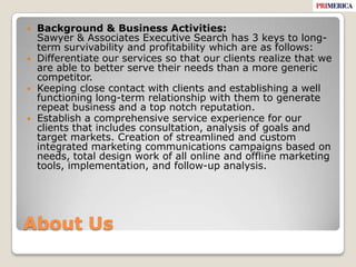 About UsBackground & Business Activities:Sawyer & Associates Executive Search has 3 keys to long-term survivability and profitability which are as follows: Differentiate our services so that our clients realize that we are able to better serve their needs than a more generic competitor.Keeping close contact with clients and establishing a well functioning long-term relationship with them to generate repeat business and a top notch reputation.Establish a comprehensive service experience for our clients that includes consultation, analysis of goals and target markets. Creation of streamlined and custom integrated marketing communications campaigns based on needs, total design work of all online and offline marketing tools, implementation, and follow-up analysis. 