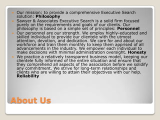 About UsOur mission: to provide a comprehensive Executive Search solution: PhilosophySawyer & Associates Executive Search is a solid firm focused purely on the requirements and goals of our clients. Our philosophy is based on a simple set of principles: PersonnelOur personnel are our strength. We employ highly-educated and skilled individual to provide our clientele with the utmost attention, devotion, and dedication. We care for and about our workforce and train them monthly to keep them apprised of all advancements in the industry. We empower each individual to make decisions with minimal administration oversight. HonestyWe practice a relatively transparent business model, keeping our clientele fully informed of the entire situation and ensure that they comprehend all aspects of the association before we solidify any commitment. We strive for long-term relationships and clients who are willing to attain their objectives with our help. Reliability