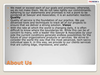 About UsWe meet or exceed each of our goals and promises; otherwise, we do not make them. We do not take lightly our commitments. Adhering to our statements and promises is not a point to be pondered at Sawyer and Associates; it is an automatic reaction. QualityQuality of service is the foundation of our practice. We use advanced tools and techniques to track all of our projects to ensure that we deliver a strong solution. VisionWith the rate at which the world is changing daily, it is often difficult to know where the boundaries lie. While this can be of concern to many, with a leader like Sawyer & Associates by your side the current conditions generate endless possibilities for the future of your organizations products or services. We strive to consider the world the way that the most advanced, tech-savvy individual sees it, in this way, we provide to our clients services that are cutting edge, impressive, and useful. 