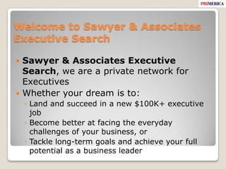 Welcome to Sawyer & Associates Executive SearchSawyer & Associates Executive Search, we are a private network for ExecutivesWhether your dream is to:Land and succeed in a new $100K+ executive jobBecome better at facing the everyday challenges of your business, orTackle long-term goals and achieve your full potential as a business leader
