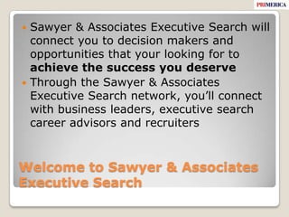 Welcome to Sawyer & Associates Executive SearchSawyer & Associates Executive Search will connect you to decision makers and opportunities that your looking for to achieve the success you deserveThrough the Sawyer & Associates Executive Search network, you’ll connect with business leaders, executive search career advisors and recruiters