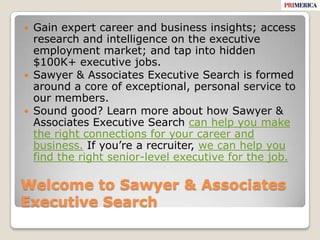 Welcome to Sawyer & Associates Executive SearchGain expert career and business insights; access research and intelligence on the executive employment market; and tap into hidden $100K+ executive jobs.Sawyer & Associates Executive Search is formed around a core of exceptional, personal service to our members.Sound good? Learn more about how Sawyer & Associates Executive Search can help you make the right connections for your career and business. If you’re a recruiter, we can help you find the right senior-level executive for the job.