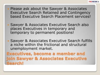 Executives, become a member and join Sawyer & Associates Executive Search! Please ask about the Sawyer & Associates Executive Search Retained and Contingency based Executive Search Placement services!Sawyer & Associates Executive Search also places Executives in temporary and temporary to permanent positions!Sawyer & Associates Executive Search fulfills a niche within the frictional and structural unemployment market. 