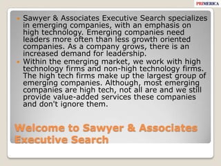 Welcome to Sawyer & Associates Executive SearchSawyer & Associates Executive Search specializes in emerging companies, with an emphasis on high technology. Emerging companies need leaders more often than less growth oriented companies. As a company grows, there is an increased demand for leadership. Within the emerging market, we work with high technology firms and non-high technology firms. The high tech firms make up the largest group of emerging companies. Although, most emerging companies are high tech, not all are and we still provide value-added services these companies and don't ignore them. 