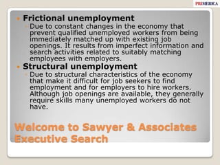 Welcome to Sawyer & Associates Executive SearchFrictional unemployment Due to constant changes in the economy that prevent qualified unemployed workers from being immediately matched up with existing job openings. It results from imperfect information and search activities related to suitably matching employees with employers.Structural unemployment Due to structural characteristics of the economy that make it difficult for job seekers to find employment and for employers to hire workers. Although job openings are available, they generally require skills many unemployed workers do not have.