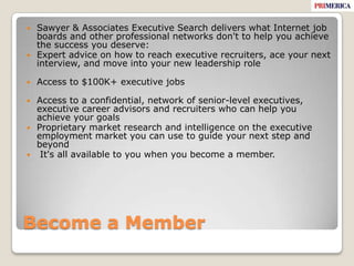 Become a MemberSawyer & Associates Executive Search delivers what Internet job boards and other professional networks don't to help you achieve the success you deserve:Expert advice on how to reach executive recruiters, ace your next interview, and move into your new leadership roleAccess to $100K+ executive jobs Access to a confidential, network of senior-level executives, executive career advisors and recruiters who can help you achieve your goalsProprietary market research and intelligence on the executive employment market you can use to guide your next step and beyond It's all available to you when you become a member. 