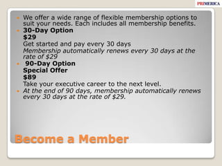 Become a MemberWe offer a wide range of flexible membership options to suit your needs. Each includes all membership benefits. 30-Day Option	$29	Get started and pay every 30 days	Membership automatically renews every 30 days at the rate of $29 90-Day Option	Special Offer	$89	Take your executive career to the next level.At the end of 90 days, membership automatically renews every 30 days at the rate of $29.