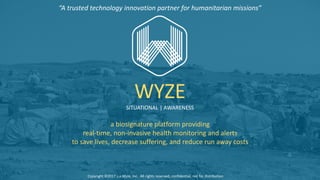a	biosignature	platform	providing	
real-time,	non-invasive	health	monitoring	and	alerts	
to	save	lives,	decrease	suffering,	and	reduce	run	away	costs
WYZE
SITUATIONAL	|	AWARENESS
Copyright	©2017	s.a.Wyze,	Inc.		All	rights	reserved,	confidential,	not	for	distribution
“A	trusted	technology	innovation	partner	for	humanitarian	missions”
 