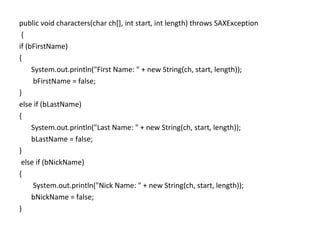 public void characters(char ch[], int start, int length) throws SAXException
{
if (bFirstName)
{
System.out.println("First Name: " + new String(ch, start, length));
bFirstName = false;
}
else if (bLastName)
{
System.out.println("Last Name: " + new String(ch, start, length));
bLastName = false;
}
else if (bNickName)
{
System.out.println("Nick Name: " + new String(ch, start, length));
bNickName = false;
}
 