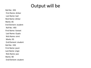 Output will be
Roll No : 393
First Name: dinkar
Last Name: kad
Nick Name: dinkar
Marks: 85
End Element :student
Roll No : 493
First Name: Vaneet
Last Name: Gupta
Nick Name: vinni
Marks: 95
End Element :student
Roll No : 593
First Name: jasvir
Last Name: singn
Nick Name: jazz
Marks: 90
End Element :student
 