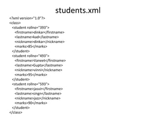 students.xml
<?xml version="1.0"?>
<class>
<student rollno="393">
<firstname>dinkar</firstname>
<lastname>kad</lastname>
<nickname>dinkar</nickname>
<marks>85</marks>
</student>
<student rollno="493">
<firstname>Vaneet</firstname>
<lastname>Gupta</lastname>
<nickname>vinni</nickname>
<marks>95</marks>
</student>
<student rollno="593">
<firstname>jasvir</firstname>
<lastname>singn</lastname>
<nickname>jazz</nickname>
<marks>90</marks>
</student>
</class>
 