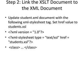 Step 2: Link the XSLT Document to
the XML Document
• Update student.xml document with the
following xml-stylesheet tag. Set href value to
students.xsl
• <?xml version = "1.0"?>
• <?xml-stylesheet type = "text/xsl" href =
"students.xsl"?>
• <class> ... </class>
 