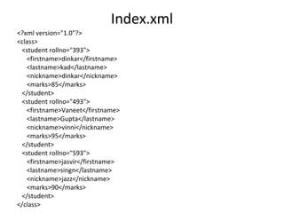 Index.xml
<?xml version="1.0"?>
<class>
<student rollno="393">
<firstname>dinkar</firstname>
<lastname>kad</lastname>
<nickname>dinkar</nickname>
<marks>85</marks>
</student>
<student rollno="493">
<firstname>Vaneet</firstname>
<lastname>Gupta</lastname>
<nickname>vinni</nickname>
<marks>95</marks>
</student>
<student rollno="593">
<firstname>jasvir</firstname>
<lastname>singn</lastname>
<nickname>jazz</nickname>
<marks>90</marks>
</student>
</class>
 