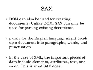 SAX
• DOM can also be used for creating
documents. Unlike DOM, SAX can only be
used for parsing existing documents.
• parser for the English language might break
up a document into paragraphs, words, and
punctuation.
• In the case of XML, the important pieces of
data include elements, attributes, text, and
so on. This is what SAX does.
 