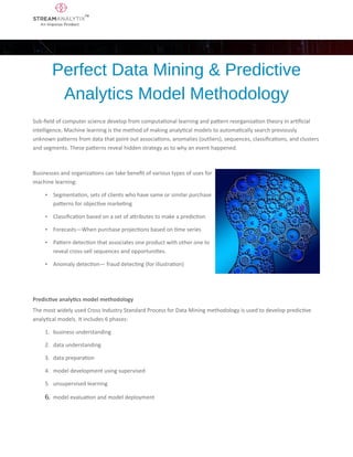 Perfect Data Mining & Predictive
Analytics Model Methodology
Sub-field of computer science develop from computational learning and pattern reorganization theory in artificial
intelligence, Machine learning is the method of making analytical models to automatically search previously
unknown patterns from data that point out associations, anomalies (outliers), sequences, classifications, and clusters
and segments. These patterns reveal hidden strategy as to why an event happened.
Businesses and organizations can take benefit of various types of uses for
machine learning:
• Segmentation, sets of clients who have same or similar purchase
patterns for objective marketing
• Classification based on a set of attributes to make a prediction
• Forecasts—When purchase projections based on time series
• Pattern detection that associates one product with other one to
reveal cross-sell sequences and opportunities.
• Anomaly detection— fraud detecting (for illustration)
Predictive analytics model methodology
The most widely used Cross Industry Standard Process for Data Mining methodology is used to develop predictive
analytical models. It includes 6 phases:
1. business understanding
2. data understanding
3. data preparation
4. model development using supervised
5. unsupervised learning
6. model evaluation and model deployment
 