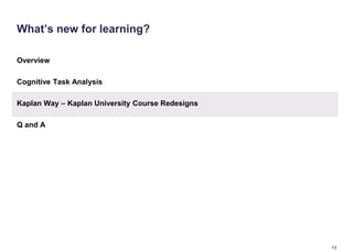 What’s new for learning?

Overview

Cognitive Task Analysis

Kaplan Way – Kaplan University Course Redesigns

Q and A




                                                  13
 