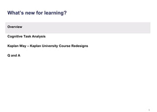 What’s new for learning?

Overview

Cognitive Task Analysis

Kaplan Way – Kaplan University Course Redesigns

Q and A




                                                  1
 