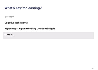 What’s new for learning?

Overview

Cognitive Task Analysis

Kaplan Way – Kaplan University Course Redesigns

Q and A




                                                  27
 