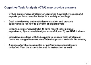 Cognitive Task Analysis (CTA) may provide answers

•   CTA is an interview strategy for capturing how highly successful
    experts perform complex tasks in a variety of settings

•   Goal is to develop authentic demonstration and practice
    opportunities for how to perform at expert levels

•   Experts are interviewed who 1) have recent (past 2-3 mo.)
    experience, 2) are consistently successful, and 3) are NOT trainers.

•   Interviews are done with 3-4 experts to unpack their strategies;
    these are merged to make an efficient approach suitable for training

•   A range of problem examples or performance scenarios are
    collected from the experts for use in instruction as well




                                                                           7
 