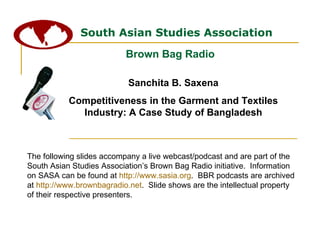 South Asian Studies Association Brown Bag Radio The following slides accompany a live webcast/podcast and are part of the South Asian Studies Association’s Brown Bag Radio initiative.  Information on SASA can be found at  http://www.sasia.org .  BBR podcasts are archived at  http://www.brownbagradio.net .  Slide shows are the intellectual property of their respective presenters. Sanchita B. Saxena Competitiveness in the Garment and Textiles Industry: A Case Study of Bangladesh 