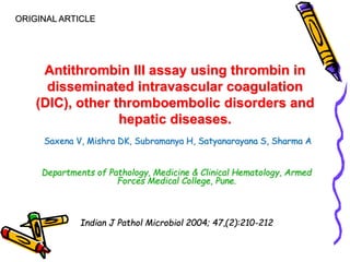 ORIGINAL ARTICLE 
Antithrombin III assay using thrombin in 
disseminated intravascular coagulation 
(DIC), other thromboembolic disorders and 
hepatic diseases. 
Saxena V, Mishra DK, Subramanya H, Satyanarayana S, Sharma A 
Departments of Pathology, Medicine & Clinical Hematology, Armed 
Forces Medical College, Pune. 
Indian J Pathol Microbiol 2004; 47,(2):210-212 
 