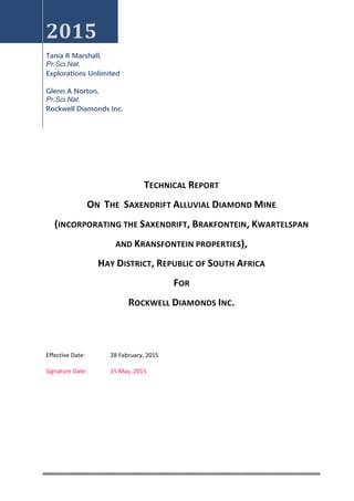 2015
Tania R Marshall,
Pr.Sci.Nat.
Explorations Unlimited
Glenn A Norton,
Pr.Sci.Nat.
Rockwell Diamonds Inc.
TECHNICAL REPORT
ON THE SAXENDRIFT ALLUVIAL DIAMOND MINE
(INCORPORATING THE SAXENDRIFT, BRAKFONTEIN, KWARTELSPAN
AND KRANSFONTEIN PROPERTIES),
HAY DISTRICT, REPUBLIC OF SOUTH AFRICA
FOR
ROCKWELL DIAMONDS INC.
Effective Date: 28 February, 2015
Signature Date: 15 May, 2015
 