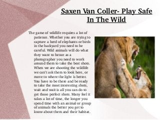 Saxen Van Coller­ Play Safe 
In The Wild
The game of wildlife requires a lot of 
patience. Whether you are trying to 
capture a herd of elephants or birds 
in the backyard you need to be 
careful. Wild animals will do what 
they want to hence as a 
photographer you need to work 
around them to take the best shots. 
When we are shooting the wildlife 
we can’t ask them to look here, or 
move to where the light is better. 
You have to be there and be ready 
to take the most interesting shots, 
wait and wait is all you can do to 
get those perfect shots. Many feel it 
takes a lot of time, the longer you 
spend time with an animal or group 
of animals the better you get to 
know about them and their habitat. 
 