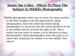Saxen Van Coller ­ Where To Place The 
Subject In Wildlife Photography
Wildlife photography comes easy to some, but many newbies 
in this field struggle to get the right pictures. Many 
photographers, have this notion that when taking 
photographs it is necessary that the animal should be in the 
in the middle and not towards the right or left. This is 
simply not true rather it creates a lot of delusion to many 
photographers. Many photographers have this query as to 
where they should put the animal if not the middle, then 
where? 
 