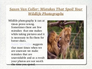 Saxen Van Coller: Mistakes That Spoil Your 
Wildlife Photographs
Wildlife photography is can at 
times prove wrong. 
Sometimes there are few 
mistakes  that one makes 
while taking pictures and it 
is necessary to fix them for 
better shots. 
Saxen Van Coller suggests 
that most times when we 
are unaware we make 
mistakes that are 
unavoidable and as a result 
your photos are not worth 
the time you spend. 
 