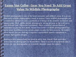 Saxen Van Coller­ Gear You Need To Add Great 
Value To Wildlife Photographs
Wildlife photography is one of the most evocative and difficult areas. It is an art 
that every wildlife photographer needs to master. Great wildlife photographs are 
a wonderful addition to ones a portfolio as it brings in the positive comments and 
appreciation. Well, unlike indoor photography taking pictures in the wild are a 
very difficult task. When one is outdoors, there is need of certain kinds of 
equipment to get the best shots. Saxen Van Coller a wildlife photographer has 
spent years travelling across various places to take the best pictures. No matter 
what animal you are clicking it requires a specialized camera equipment to 
achieve high quality images. 
Starting with a camera body we need to add a lens, tripod, flash and other 
accessories for photographs to be excellent. There is no list of equipment that is 
perfect for any photographer as it entirely depends upon the subject.
 