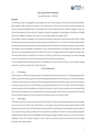 1
FEA LAB REPORT ME3602
Student Number: 1635505
Abstract
The product under investigation is the designof an aluminium bicycle crankarmthat will be attached to
light weight, high specification bicycles. The distribution of stress from the force applied decides the
amount of potential deformationand yielding. Thisis key to determine the maximum weighta rider can
be for the operationofthecrankarm. Afactor of safety is appliedof 2 whichgivesa totalforce of 2000N
and a rider weight of 100kg, much above the average weight of a regular rider.
The problemunderinvestigationisanoverallvolume/massreductionofmaterialby atleast50%. Astatic
FEA (FiniteElementAnalysis)willbedoneusingAnsysWorkbench 19.1. TheFEAiskey intheoptimization
duringthedesignphasetodevelopaviableproductwithouthavingtomanufactureandtestmanyvariants.
The original will be modelled in Solidworks, have a mesh derived from convergence & optimization, and
thenitsstructuralpropertieswillbesimulated.Fromthisare-designwillbeputthroughthesameprocess.
The bike pedal will be omitted for the sake of simplicity as the forces are already at an above average
amount compared to the normal operating force it would be subjected to.
The re-designed optimized bicycle crank arm fulfilled the requirements of mass removal while staying
under the maximum yield stress of the material.
1.0 Introduction
1.1 FEA History
FEA hasbeenaneffectiveengineeringtoolsincebeforethemoderncomputer.It’sutilitygoesback tothe
1940’s, withthefirstdevelopmentinthefieldbeingaccreditedtoA.Hrennikoff[1]in 1941 andR.Courant
in 1943[2]. Bothoftheseprofessorsoftheirfield approachedthemethodthroughmeshdiscretizationof
a continuousdomainintoasetof discrete sub-domains(elements). Thisrootofthismethodcomesfrom
matrix methods and finite difference methods of analysis. Both of these methods are considered FEM
(Finite Element Method). Any mathematical or physical problem that fulfil the requirementsof the prior
mentioned techniques can then be solved to the level of accuracy they provide.
1.2 FEA Theory
Thetheory ofacontinuousstructureallowsforaninfinitenumberofproblemsdependingonthesituation
the structure is put under. The role of FEA is to simulate a situation that makes approximations of the
behavioural qualities. One of these behavioural qualities for example are the potential stresses prone to
occur once the boundary conditionsof the componentare defined. Another is corresponding values for
targetedareasoffailurethatcanhighlightwheredesignchangescouldbemade. Accuracyoftheresultsis
reflected in the user’s ability to apply a mesh made up of elements that matches the structural reality
through mesh optimization.
 