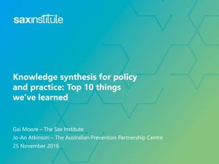 Gai Moore – The Sax Institute
Jo-An Atkinson – The Australian Prevention Partnership Centre
25 November 2016
Knowledge synthesis for policy
and practice: Top 10 things
we’ve learned
 