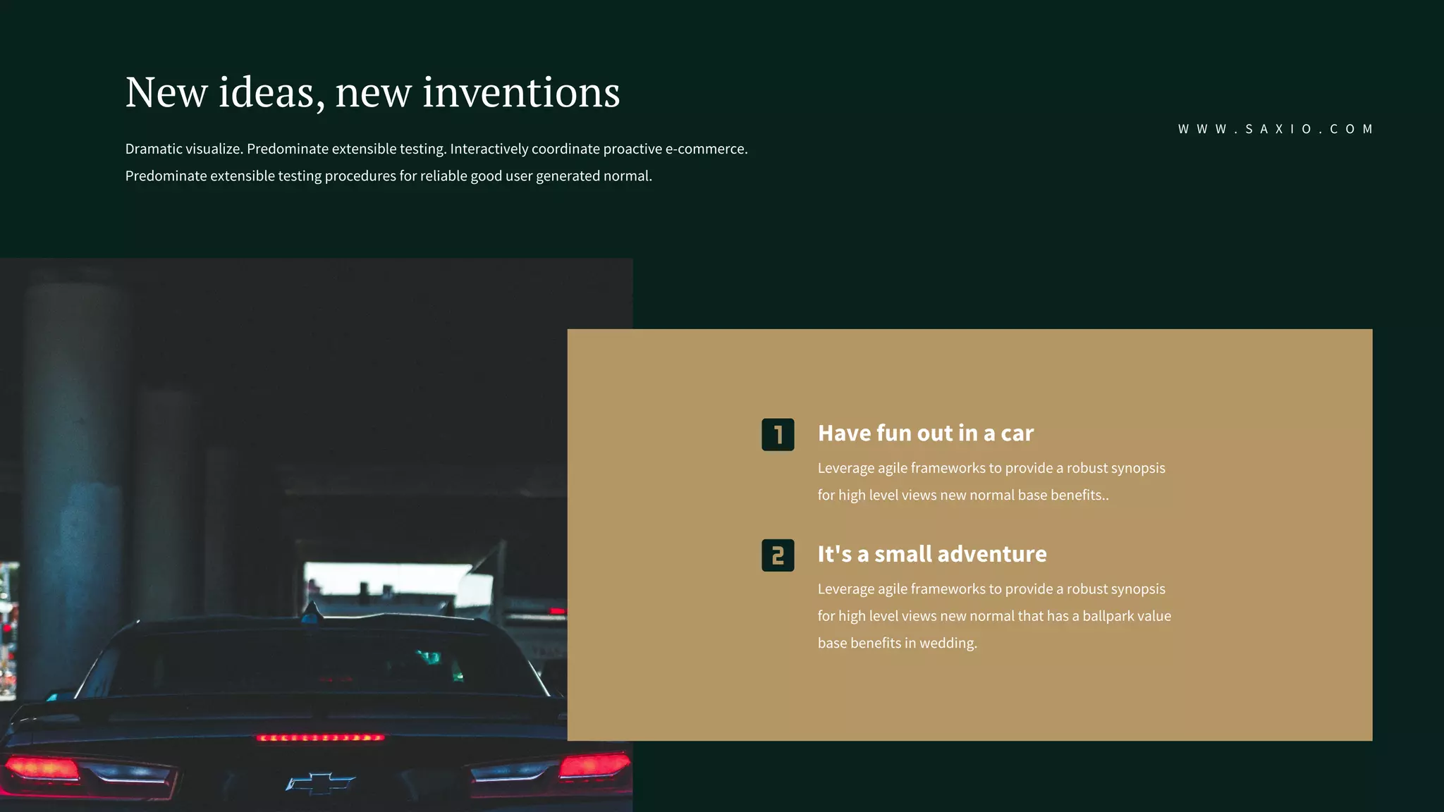 Dramatic visualize. Predominate extensible testing. Interactively coordinate proactive e-commerce.
Predominate extensible testing procedures for reliable good user generated normal.
New ideas, new inventions
W W W . S A X I O . C O M
It's a small adventure
Leverage agile frameworks to provide a robust synopsis
for high level views new normal that has a ballpark value
base benefits in wedding.
Have fun out in a car
Leverage agile frameworks to provide a robust synopsis
for high level views new normal base benefits..
 