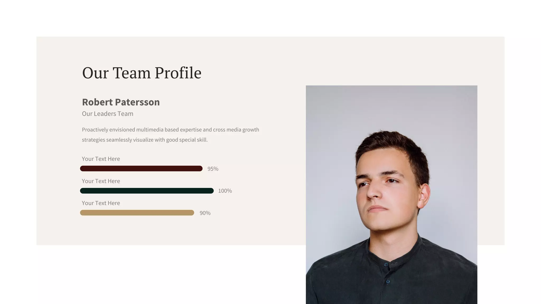 Proactively envisioned multimedia based expertise and cross media growth
strategies seamlessly visualize with good special skill.
Robert Patersson
Our Leaders Team
Our Team Profile
Your Text Here
95%
Your Text Here
100%
Your Text Here
90%
 