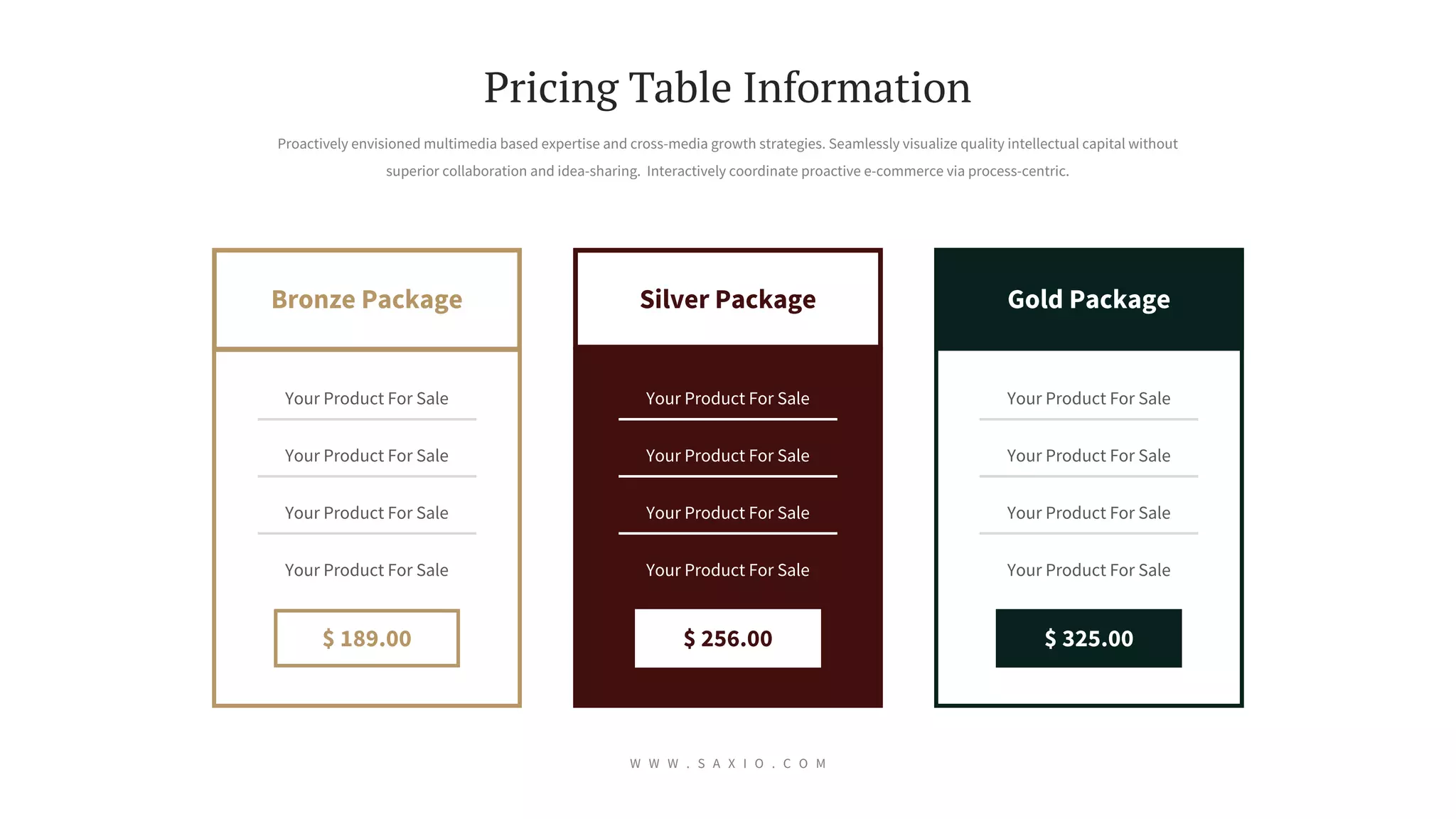Silver Package Gold Package
Bronze Package
$ 256.00
Your Product For Sale
Your Product For Sale
Your Product For Sale
Your Product For Sale
$ 325.00
Your Product For Sale
Your Product For Sale
Your Product For Sale
Your Product For Sale
$ 189.00
Your Product For Sale
Your Product For Sale
Your Product For Sale
Your Product For Sale
Proactively envisioned multimedia based expertise and cross-media growth strategies. Seamlessly visualize quality intellectual capital without
superior collaboration and idea-sharing. Interactively coordinate proactive e-commerce via process-centric.
Pricing Table Information
W W W . S A X I O . C O M
 