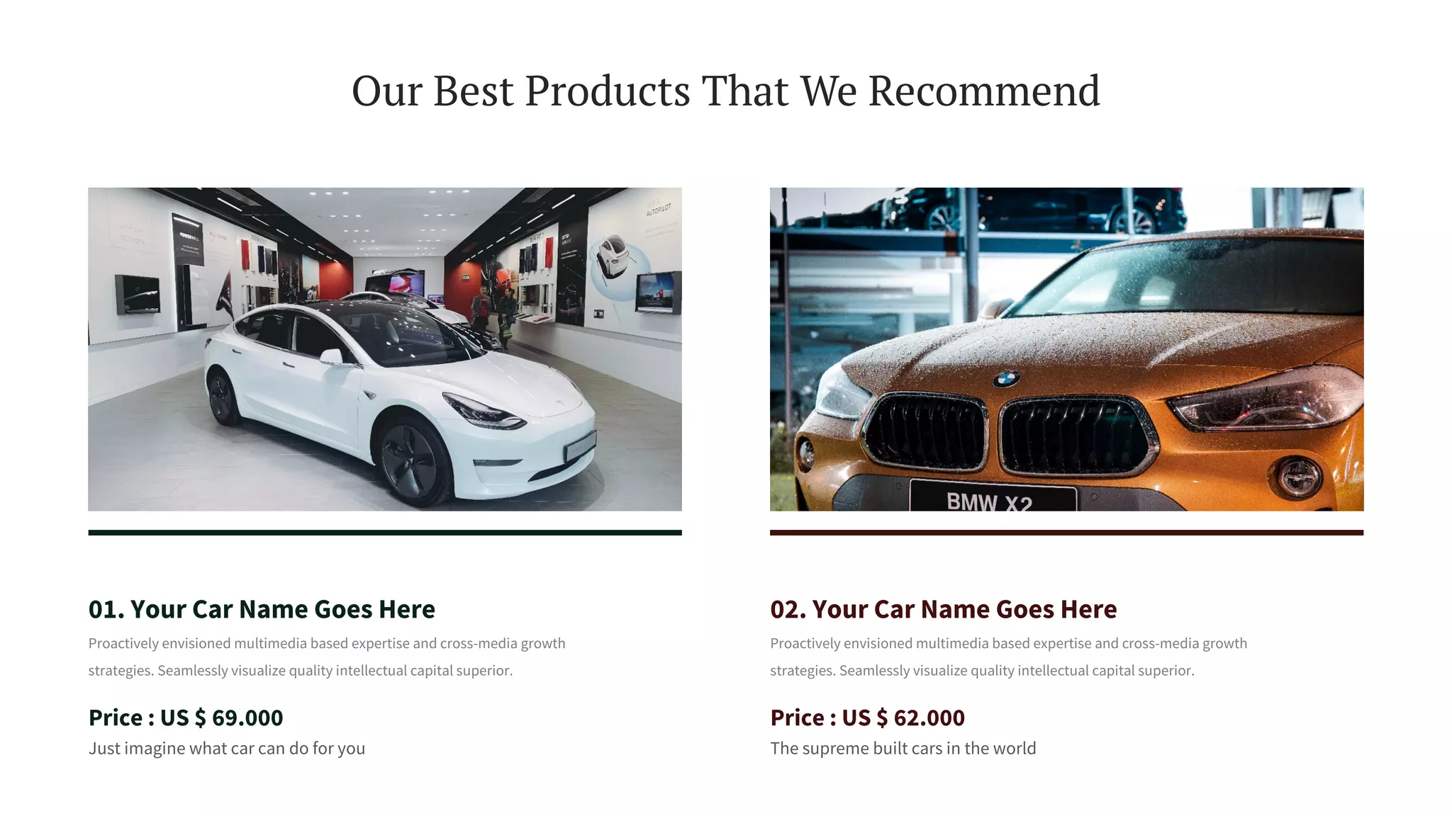 Our Best Products That We Recommend
01. Your Car Name Goes Here
Proactively envisioned multimedia based expertise and cross-media growth
strategies. Seamlessly visualize quality intellectual capital superior.
Price : US $ 69.000
Just imagine what car can do for you
02. Your Car Name Goes Here
Proactively envisioned multimedia based expertise and cross-media growth
strategies. Seamlessly visualize quality intellectual capital superior.
Price : US $ 62.000
The supreme built cars in the world
 