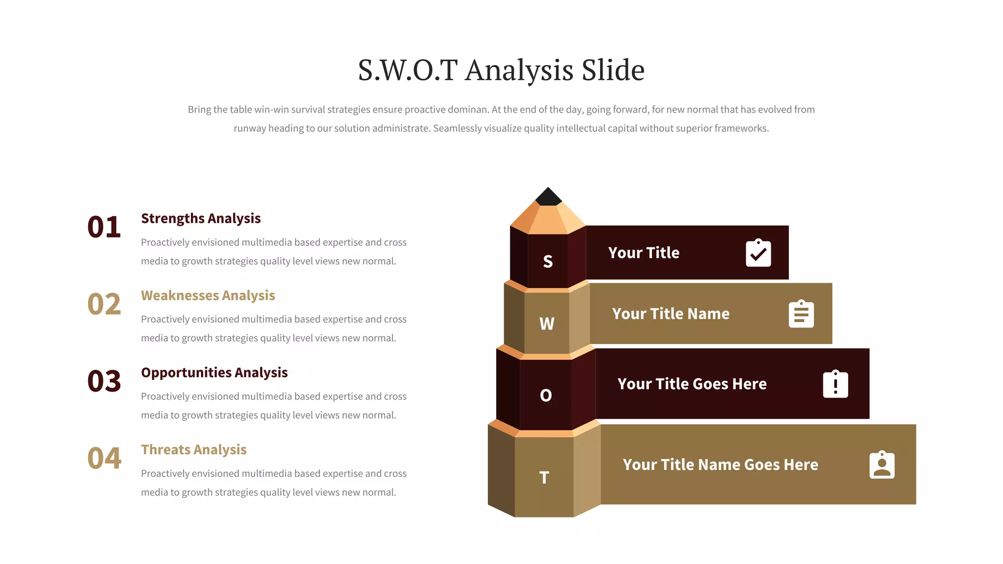 S
W
O
T
Your Title
Your Title Name
Your Title Goes Here
Your Title Name Goes Here
Weaknesses Analysis
Proactively envisioned multimedia based expertise and cross
media to growth strategies quality level views new normal.
02
Opportunities Analysis
Proactively envisioned multimedia based expertise and cross
media to growth strategies quality level views new normal.
03
Threats Analysis
Proactively envisioned multimedia based expertise and cross
media to growth strategies quality level views new normal.
04
Strengths Analysis
Proactively envisioned multimedia based expertise and cross
media to growth strategies quality level views new normal.
01
Bring the table win-win survival strategies ensure proactive dominan. At the end of the day, going forward, for new normal that has evolved from
runway heading to our solution administrate. Seamlessly visualize quality intellectual capital without superior frameworks.
S.W.O.T Analysis Slide
 