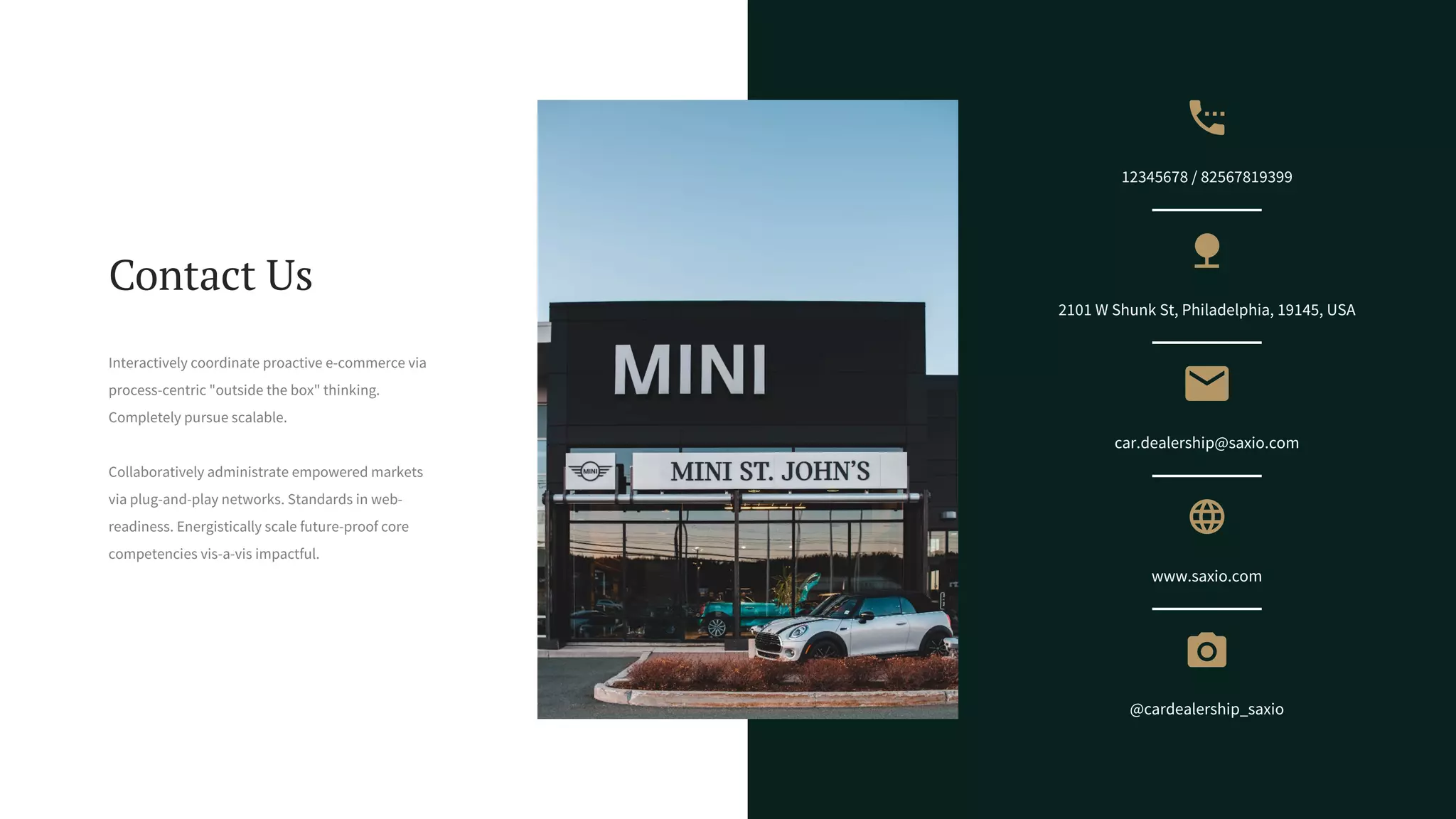 2101 W Shunk St, Philadelphia, 19145, USA
car.dealership@saxio.com
www.saxio.com
@cardealership_saxio
12345678 / 82567819399
Contact Us
Interactively coordinate proactive e-commerce via
process-centric "outside the box" thinking.
Completely pursue scalable.
Collaboratively administrate empowered markets
via plug-and-play networks. Standards in web-
readiness. Energistically scale future-proof core
competencies vis-a-vis impactful.
 