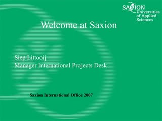 Welcome at Saxion Siep Littooij Manager International Projects Desk Saxion International Office 2007 